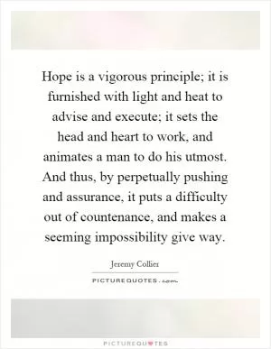 Hope is a vigorous principle; it is furnished with light and heat to advise and execute; it sets the head and heart to work, and animates a man to do his utmost. And thus, by perpetually pushing and assurance, it puts a difficulty out of countenance, and makes a seeming impossibility give way Picture Quote #1