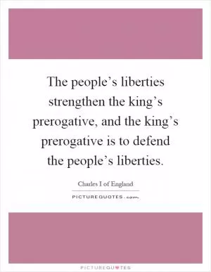 The people’s liberties strengthen the king’s prerogative, and the king’s prerogative is to defend the people’s liberties Picture Quote #1