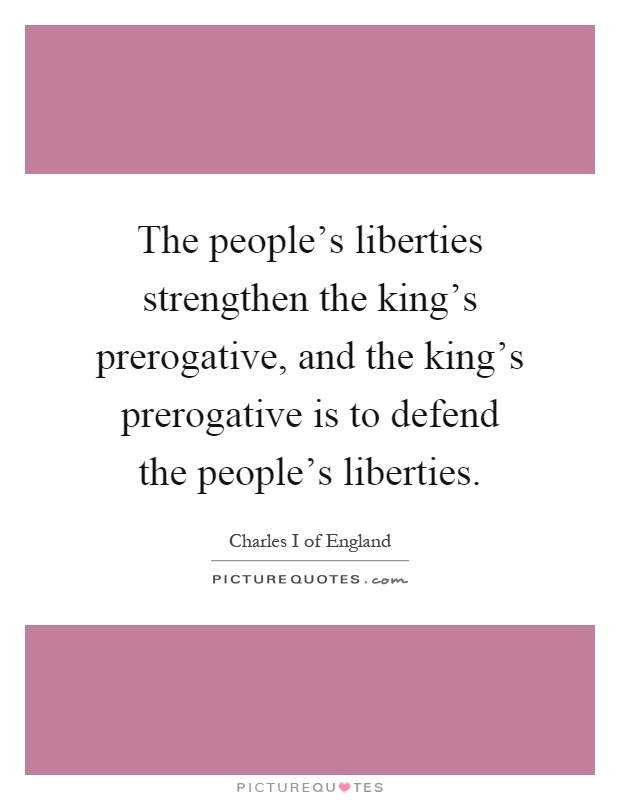 The people's liberties strengthen the king's prerogative, and the king's prerogative is to defend the people's liberties Picture Quote #1