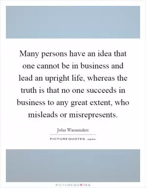 Many persons have an idea that one cannot be in business and lead an upright life, whereas the truth is that no one succeeds in business to any great extent, who misleads or misrepresents Picture Quote #1