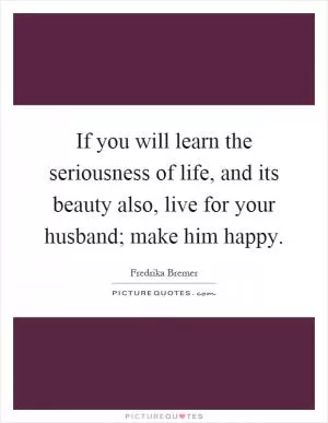 If you will learn the seriousness of life, and its beauty also, live for your husband; make him happy Picture Quote #1