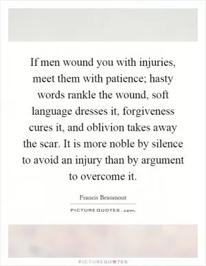 If men wound you with injuries, meet them with patience; hasty words rankle the wound, soft language dresses it, forgiveness cures it, and oblivion takes away the scar. It is more noble by silence to avoid an injury than by argument to overcome it Picture Quote #1