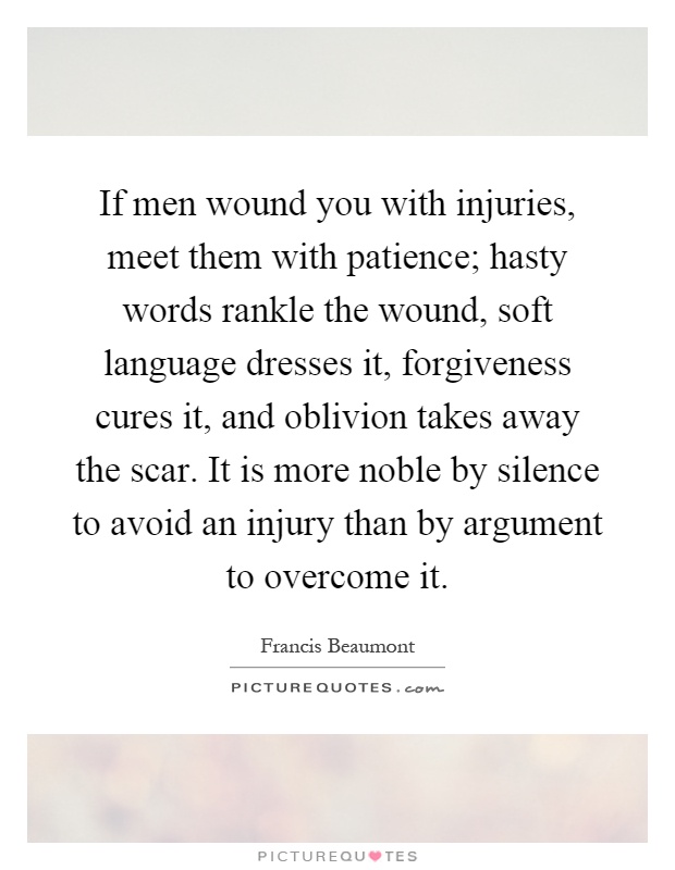 If men wound you with injuries, meet them with patience; hasty words rankle the wound, soft language dresses it, forgiveness cures it, and oblivion takes away the scar. It is more noble by silence to avoid an injury than by argument to overcome it Picture Quote #1