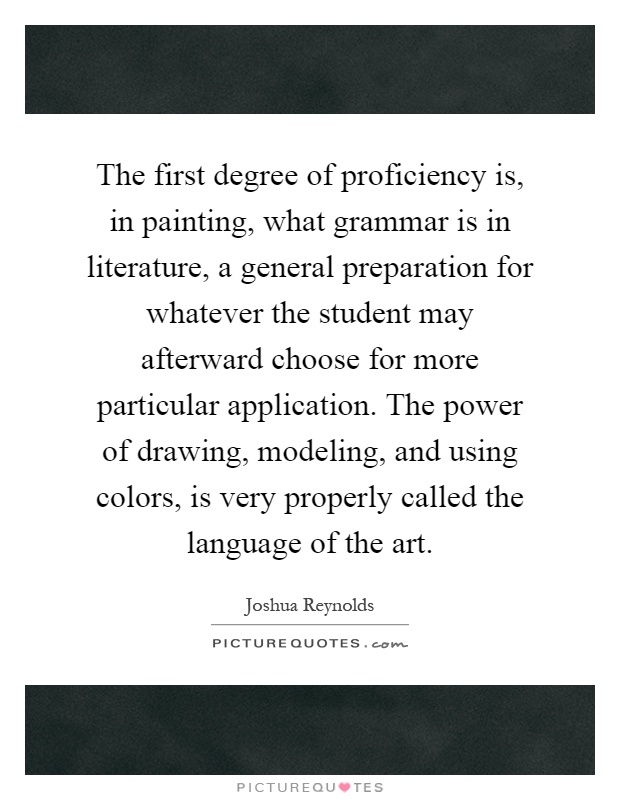 The first degree of proficiency is, in painting, what grammar is in literature, a general preparation for whatever the student may afterward choose for more particular application. The power of drawing, modeling, and using colors, is very properly called the language of the art Picture Quote #1