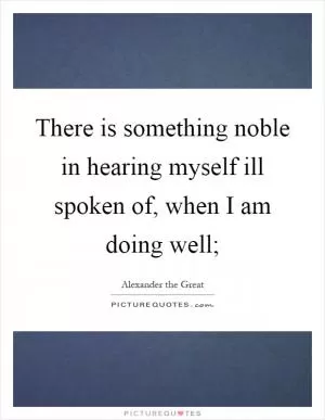 There is something noble in hearing myself ill spoken of, when I am doing well; Picture Quote #1