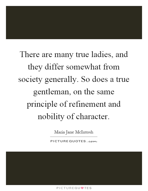 There are many true ladies, and they differ somewhat from society generally. So does a true gentleman, on the same principle of refinement and nobility of character Picture Quote #1