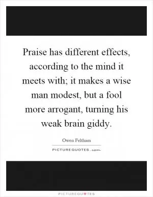 Praise has different effects, according to the mind it meets with; it makes a wise man modest, but a fool more arrogant, turning his weak brain giddy Picture Quote #1