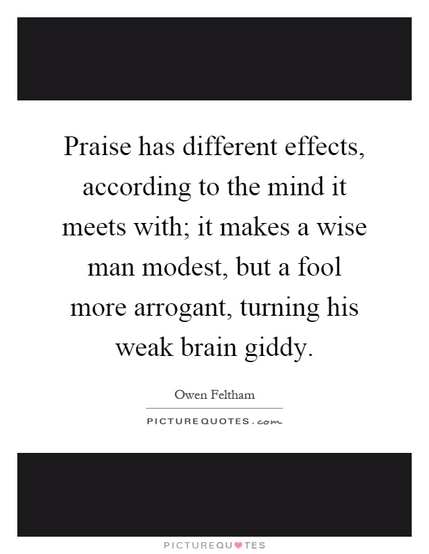 Praise has different effects, according to the mind it meets with; it makes a wise man modest, but a fool more arrogant, turning his weak brain giddy Picture Quote #1