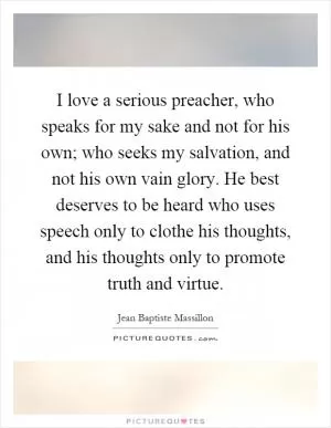 I love a serious preacher, who speaks for my sake and not for his own; who seeks my salvation, and not his own vain glory. He best deserves to be heard who uses speech only to clothe his thoughts, and his thoughts only to promote truth and virtue Picture Quote #1