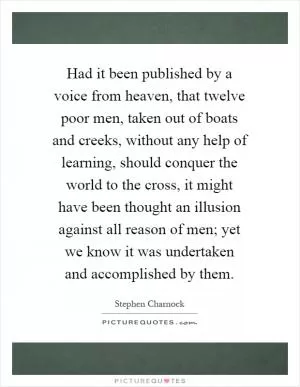 Had it been published by a voice from heaven, that twelve poor men, taken out of boats and creeks, without any help of learning, should conquer the world to the cross, it might have been thought an illusion against all reason of men; yet we know it was undertaken and accomplished by them Picture Quote #1