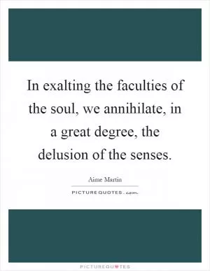 In exalting the faculties of the soul, we annihilate, in a great degree, the delusion of the senses Picture Quote #1