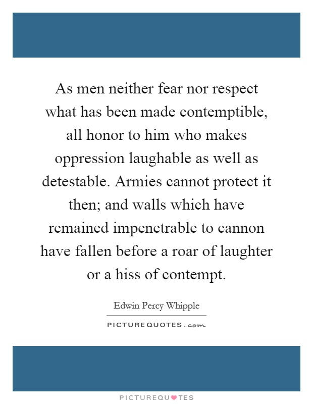 As men neither fear nor respect what has been made contemptible, all honor to him who makes oppression laughable as well as detestable. Armies cannot protect it then; and walls which have remained impenetrable to cannon have fallen before a roar of laughter or a hiss of contempt Picture Quote #1