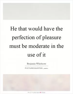 He that would have the perfection of pleasure must be moderate in the use of it Picture Quote #1