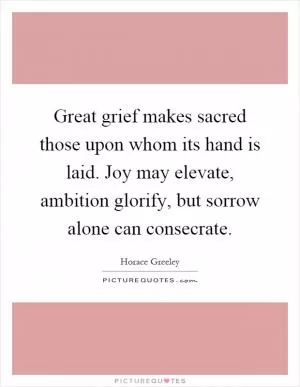 Great grief makes sacred those upon whom its hand is laid. Joy may elevate, ambition glorify, but sorrow alone can consecrate Picture Quote #1