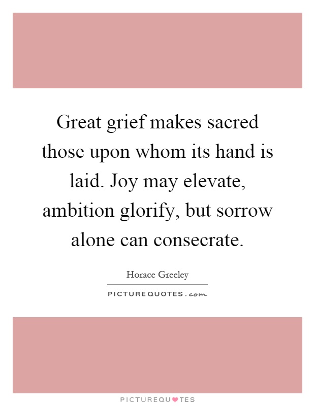 Great grief makes sacred those upon whom its hand is laid. Joy may elevate, ambition glorify, but sorrow alone can consecrate Picture Quote #1