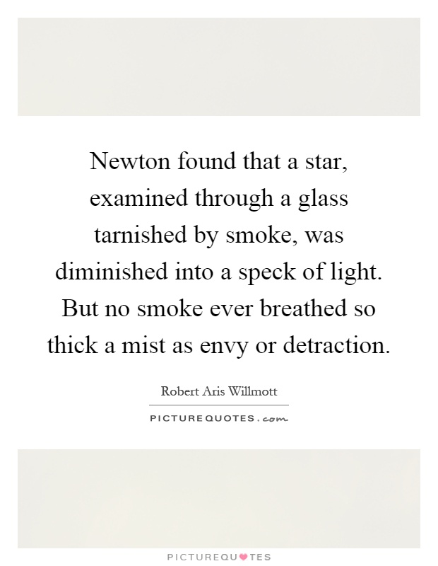 Newton found that a star, examined through a glass tarnished by smoke, was diminished into a speck of light. But no smoke ever breathed so thick a mist as envy or detraction Picture Quote #1