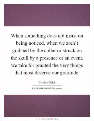 When something does not insist on being noticed, when we aren’t grabbed by the collar or struck on the skull by a presence or an event, we take for granted the very things that most deserve our gratitude Picture Quote #1