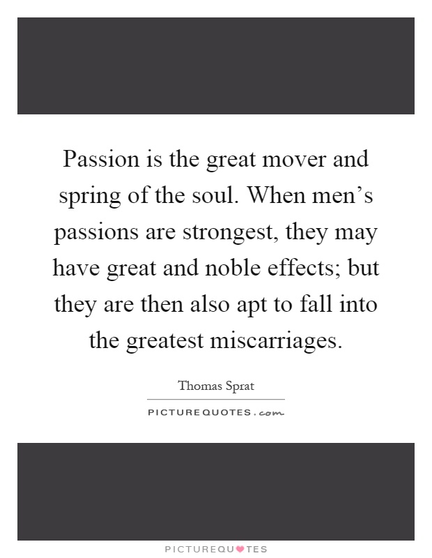 Passion is the great mover and spring of the soul. When men's passions are strongest, they may have great and noble effects; but they are then also apt to fall into the greatest miscarriages Picture Quote #1