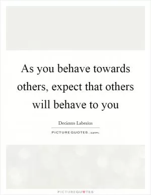 As you behave towards others, expect that others will behave to you Picture Quote #1