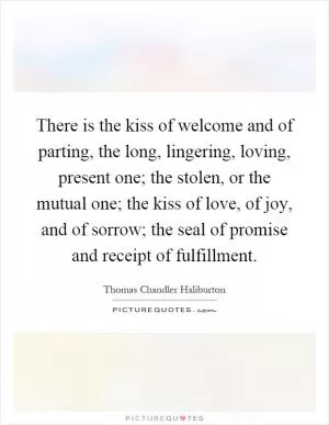 There is the kiss of welcome and of parting, the long, lingering, loving, present one; the stolen, or the mutual one; the kiss of love, of joy, and of sorrow; the seal of promise and receipt of fulfillment Picture Quote #1