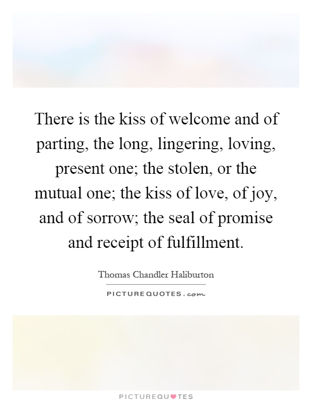 There is the kiss of welcome and of parting, the long, lingering, loving, present one; the stolen, or the mutual one; the kiss of love, of joy, and of sorrow; the seal of promise and receipt of fulfillment Picture Quote #1