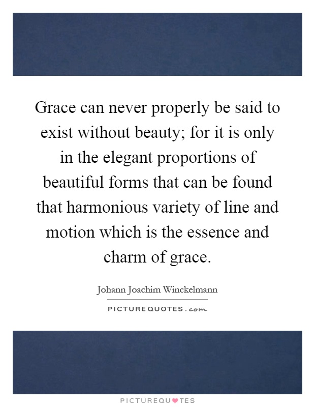 Grace can never properly be said to exist without beauty; for it is only in the elegant proportions of beautiful forms that can be found that harmonious variety of line and motion which is the essence and charm of grace Picture Quote #1