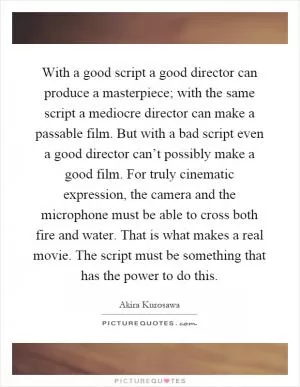 With a good script a good director can produce a masterpiece; with the same script a mediocre director can make a passable film. But with a bad script even a good director can’t possibly make a good film. For truly cinematic expression, the camera and the microphone must be able to cross both fire and water. That is what makes a real movie. The script must be something that has the power to do this Picture Quote #1
