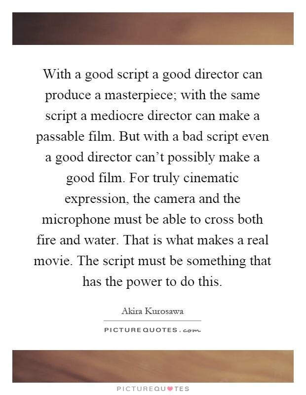 With a good script a good director can produce a masterpiece; with the same script a mediocre director can make a passable film. But with a bad script even a good director can't possibly make a good film. For truly cinematic expression, the camera and the microphone must be able to cross both fire and water. That is what makes a real movie. The script must be something that has the power to do this Picture Quote #1