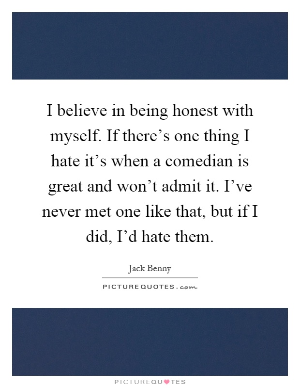 I believe in being honest with myself. If there's one thing I hate it's when a comedian is great and won't admit it. I've never met one like that, but if I did, I'd hate them Picture Quote #1