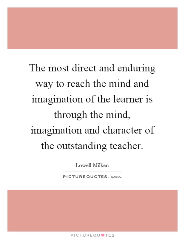 The most direct and enduring way to reach the mind and imagination of the learner is through the mind, imagination and character of the outstanding teacher Picture Quote #1