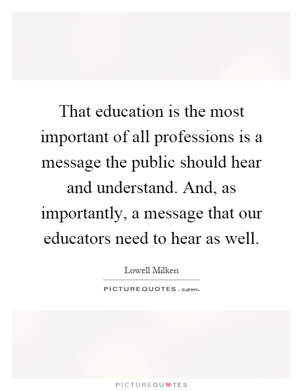 That education is the most important of all professions is a message the public should hear and understand. And, as importantly, a message that our educators need to hear as well Picture Quote #1
