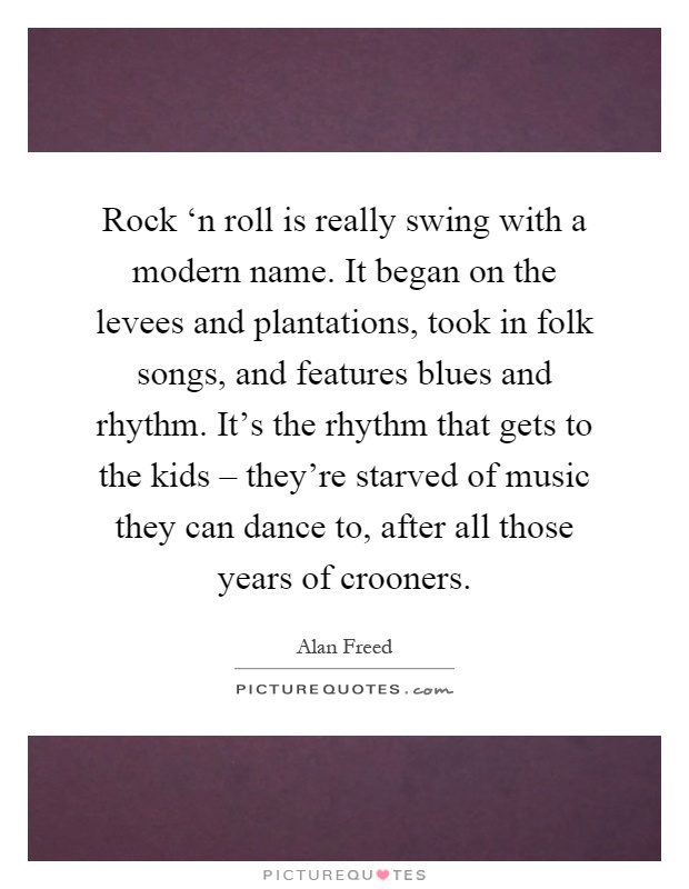 Rock ‘n roll is really swing with a modern name. It began on the levees and plantations, took in folk songs, and features blues and rhythm. It's the rhythm that gets to the kids – they're starved of music they can dance to, after all those years of crooners Picture Quote #1