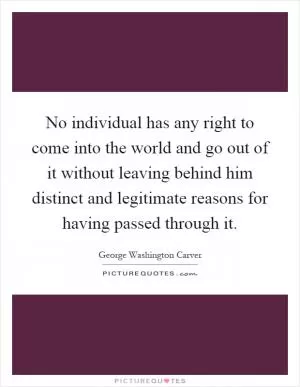 No individual has any right to come into the world and go out of it without leaving behind him distinct and legitimate reasons for having passed through it Picture Quote #1