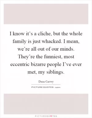 I know it’s a cliche, but the whole family is just whacked. I mean, we’re all out of our minds. They’re the funniest, most eccentric bizarre people I’ve ever met, my siblings Picture Quote #1