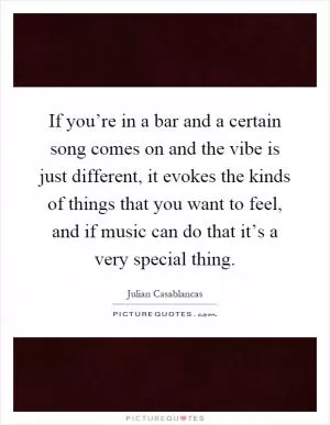 If you’re in a bar and a certain song comes on and the vibe is just different, it evokes the kinds of things that you want to feel, and if music can do that it’s a very special thing Picture Quote #1