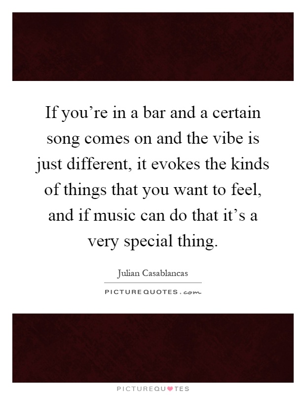If you're in a bar and a certain song comes on and the vibe is just different, it evokes the kinds of things that you want to feel, and if music can do that it's a very special thing Picture Quote #1