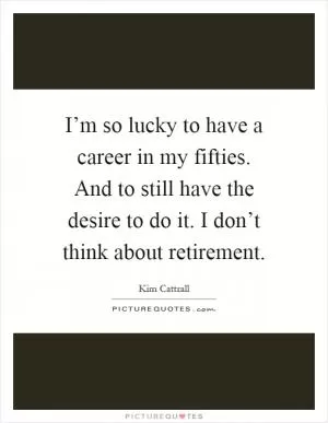 I’m so lucky to have a career in my fifties. And to still have the desire to do it. I don’t think about retirement Picture Quote #1