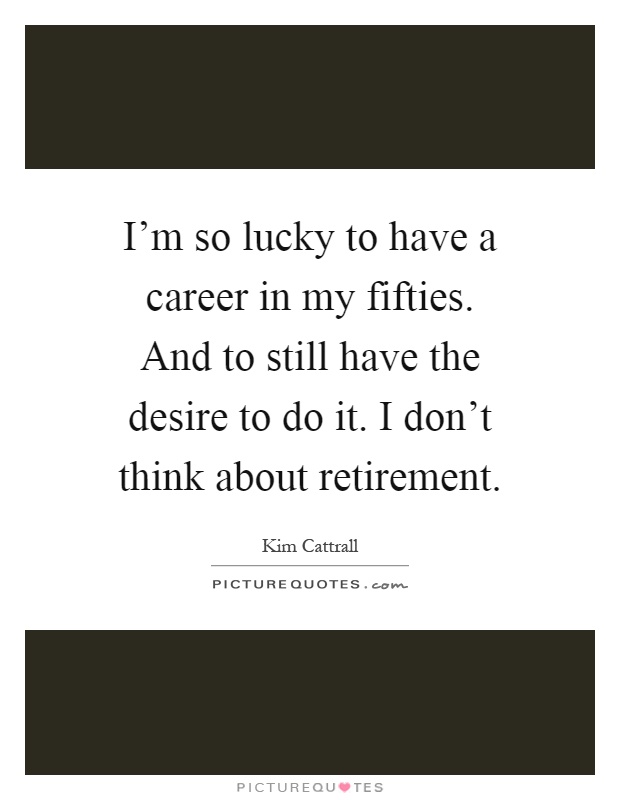 I'm so lucky to have a career in my fifties. And to still have the desire to do it. I don't think about retirement Picture Quote #1