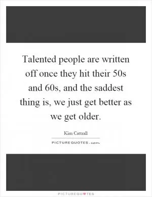 Talented people are written off once they hit their 50s and 60s, and the saddest thing is, we just get better as we get older Picture Quote #1