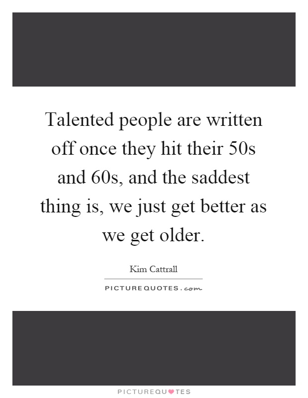 Talented people are written off once they hit their 50s and 60s, and the saddest thing is, we just get better as we get older Picture Quote #1