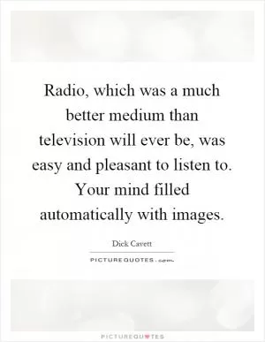 Radio, which was a much better medium than television will ever be, was easy and pleasant to listen to. Your mind filled automatically with images Picture Quote #1