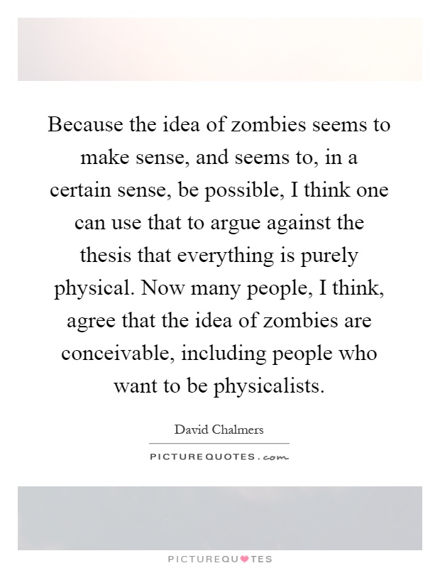 Because the idea of zombies seems to make sense, and seems to, in a certain sense, be possible, I think one can use that to argue against the thesis that everything is purely physical. Now many people, I think, agree that the idea of zombies are conceivable, including people who want to be physicalists Picture Quote #1