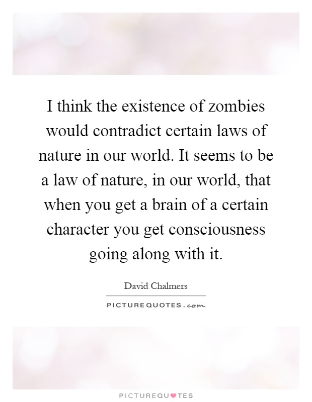 I think the existence of zombies would contradict certain laws of nature in our world. It seems to be a law of nature, in our world, that when you get a brain of a certain character you get consciousness going along with it Picture Quote #1