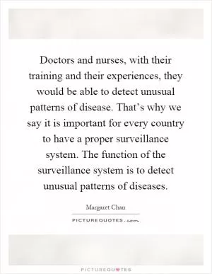 Doctors and nurses, with their training and their experiences, they would be able to detect unusual patterns of disease. That’s why we say it is important for every country to have a proper surveillance system. The function of the surveillance system is to detect unusual patterns of diseases Picture Quote #1