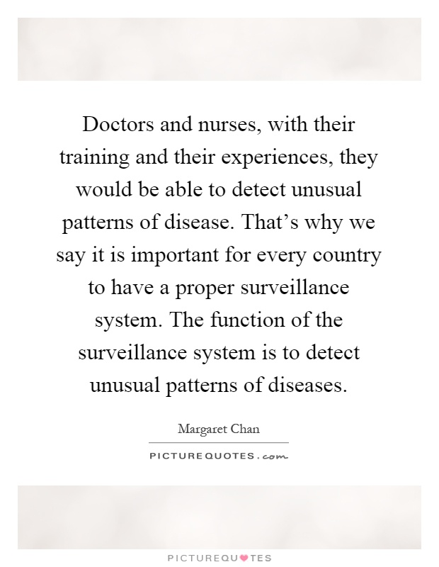 Doctors and nurses, with their training and their experiences, they would be able to detect unusual patterns of disease. That's why we say it is important for every country to have a proper surveillance system. The function of the surveillance system is to detect unusual patterns of diseases Picture Quote #1