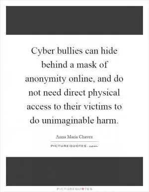 Cyber bullies can hide behind a mask of anonymity online, and do not need direct physical access to their victims to do unimaginable harm Picture Quote #1