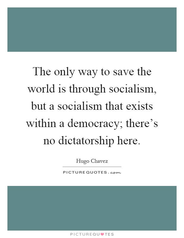 The only way to save the world is through socialism, but a socialism that exists within a democracy; there's no dictatorship here Picture Quote #1