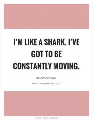 I’m like a shark. I’ve got to be constantly moving Picture Quote #1
