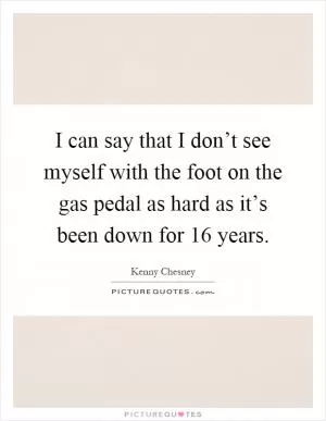 I can say that I don’t see myself with the foot on the gas pedal as hard as it’s been down for 16 years Picture Quote #1