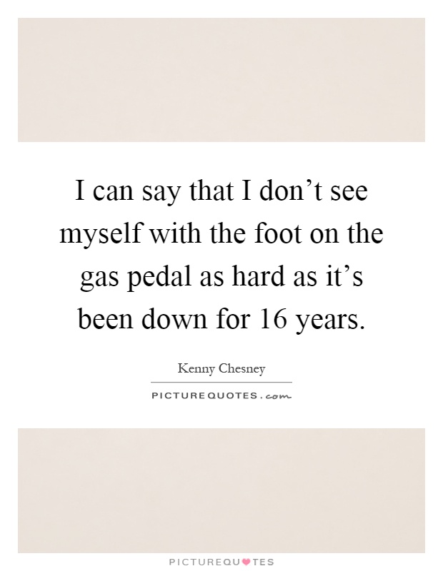 I can say that I don't see myself with the foot on the gas pedal as hard as it's been down for 16 years Picture Quote #1